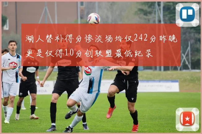 湖人替补得分惨淡场均仅242分昨晚更是仅得10分创联盟最低纪录