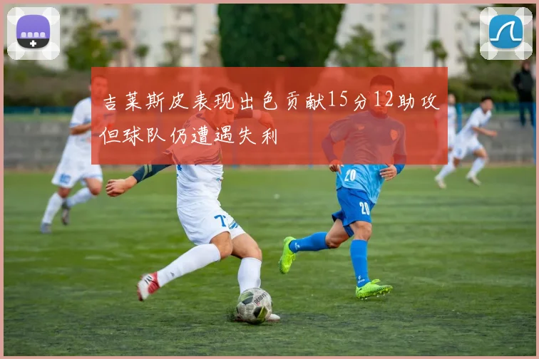 吉莱斯皮表现出色贡献15分12助攻但球队仍遭遇失利
