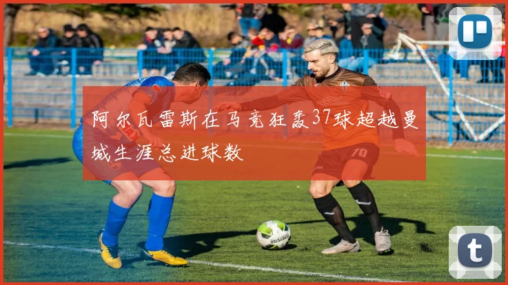 阿尔瓦雷斯在马竞狂轰37球超越曼城生涯总进球数