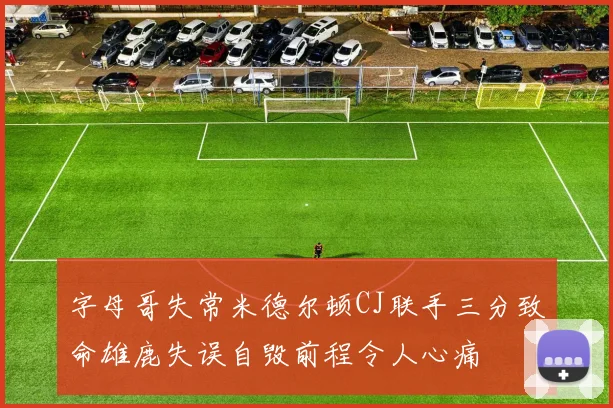 字母哥失常米德尔顿CJ联手三分致命雄鹿失误自毁前程令人心痛