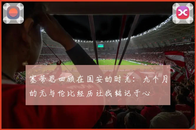 塞蒂恩回顾在国安的时光：九个月的无与伦比经历让我铭记于心