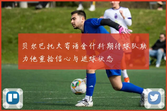 贝尔巴托夫寄语舍什科期待球队助力他重拾信心与进球状态