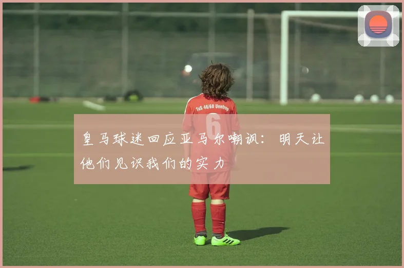 皇马球迷回应亚马尔嘲讽：明天让他们见识我们的实力