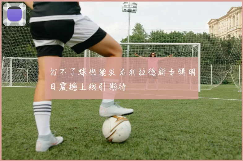 打不了球也能发光利拉德新专辑明日震撼上线引期待