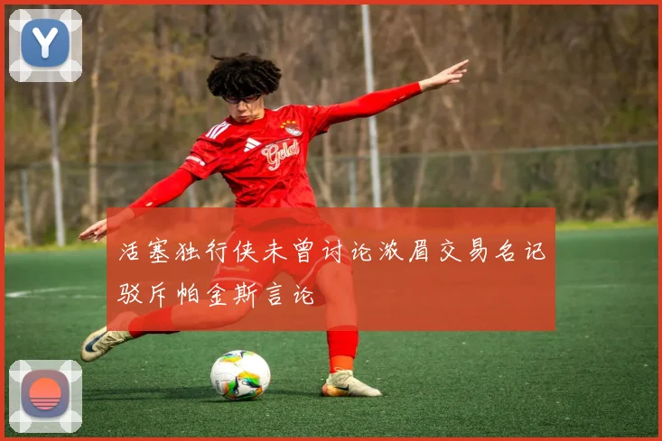 活塞独行侠未曾讨论浓眉交易名记驳斥帕金斯言论
