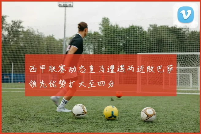 西甲联赛动态皇马遭遇两连败巴萨领先优势扩大至四分