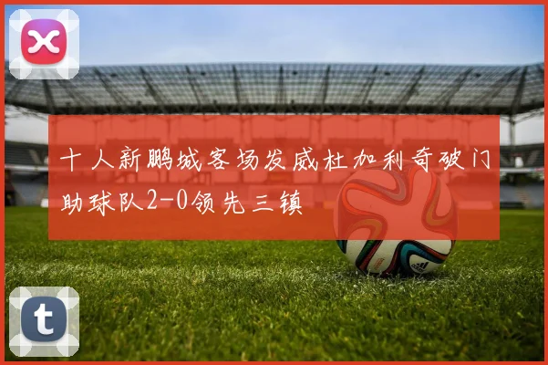 十人新鹏城客场发威杜加利奇破门助球队2-0领先三镇