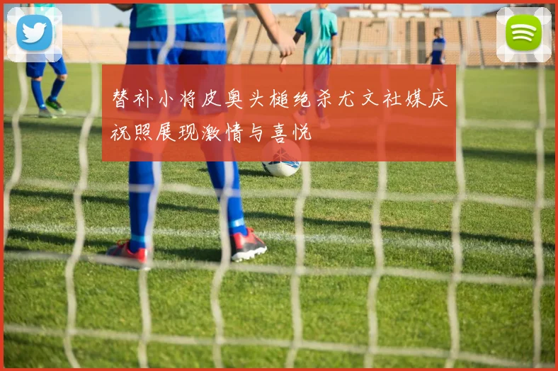替补小将皮奥头槌绝杀尤文社媒庆祝照展现激情与喜悦