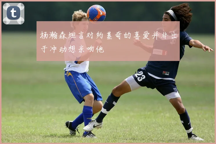 杨瀚森坦言对约基奇的喜爱并非出于冲动想亲吻他