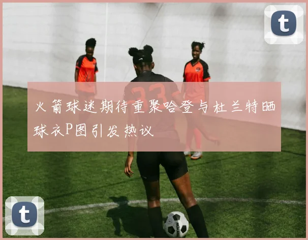 火箭球迷期待重聚哈登与杜兰特晒球衣P图引发热议