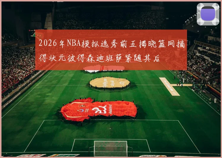2026年NBA模拟选秀前五揭晓篮网摘得状元彼得森迪班萨紧随其后