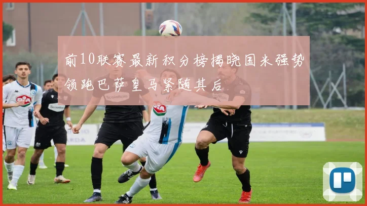 前10联赛最新积分榜揭晓国米强势领跑巴萨皇马紧随其后