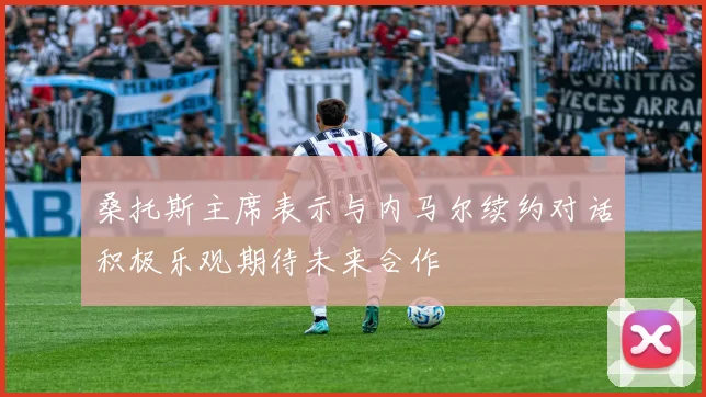 桑托斯主席表示与内马尔续约对话积极乐观期待未来合作