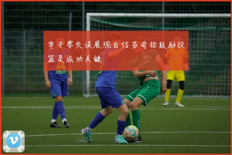 华子零失误展现自信芬奇称鼓励投篮是成功关键