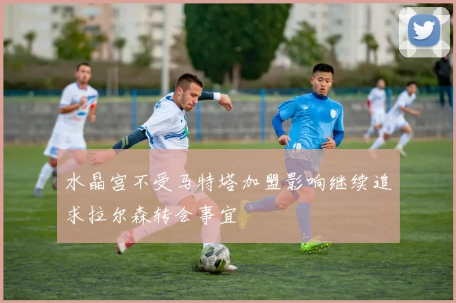 水晶宫不受马特塔加盟影响继续追求拉尔森转会事宜