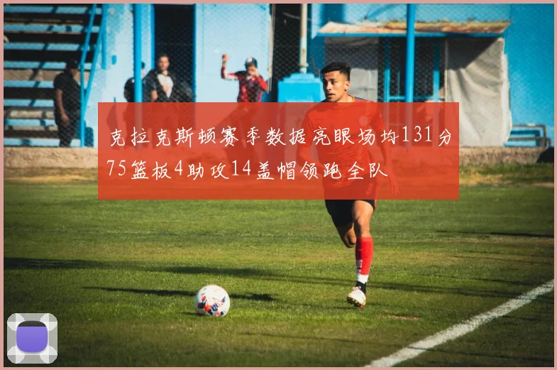 克拉克斯顿赛季数据亮眼场均131分75篮板4助攻14盖帽领跑全队