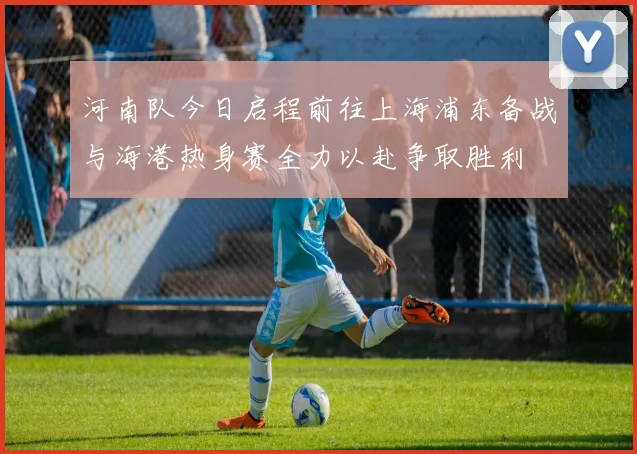 河南队今日启程前往上海浦东备战与海港热身赛全力以赴争取胜利