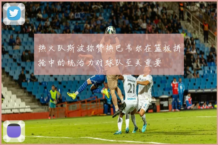 热火队斯波称赞热巴韦尔在篮板拼抢中的统治力对球队至关重要