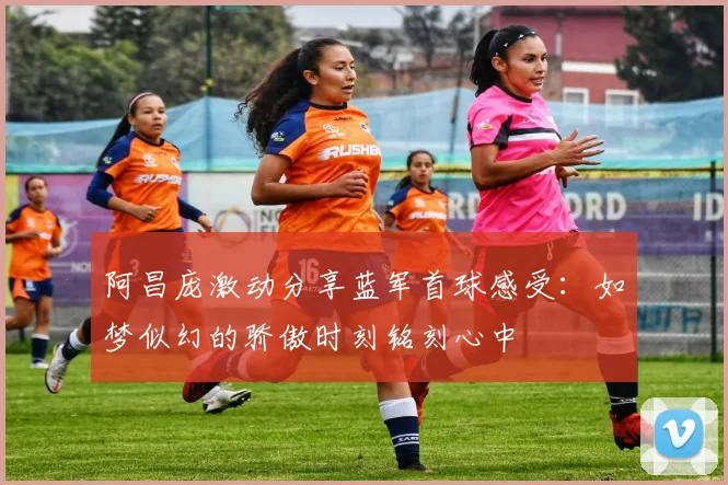 阿昌庞激动分享蓝军首球感受：如梦似幻的骄傲时刻铭刻心中