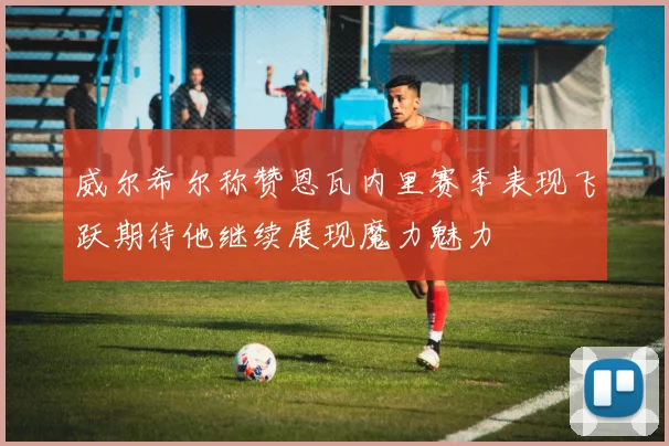 威尔希尔称赞恩瓦内里赛季表现飞跃期待他继续展现魔力魅力