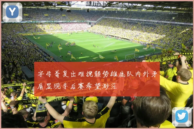 字母哥复出难挽颓势雄鹿队内外矛盾显现季后赛希望渺茫