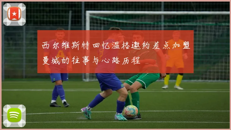 西尔维斯特回忆温格邀约差点加盟曼城的往事与心路历程