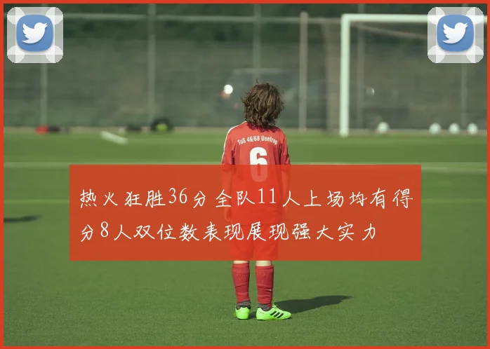 热火狂胜36分全队11人上场均有得分8人双位数表现展现强大实力
