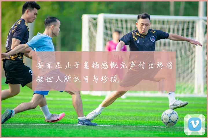 安东尼儿子基扬感慨无声付出终将被世人所认可与珍视