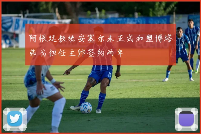 阿根廷教练安塞尔米正式加盟博塔弗戈担任主帅签约两年