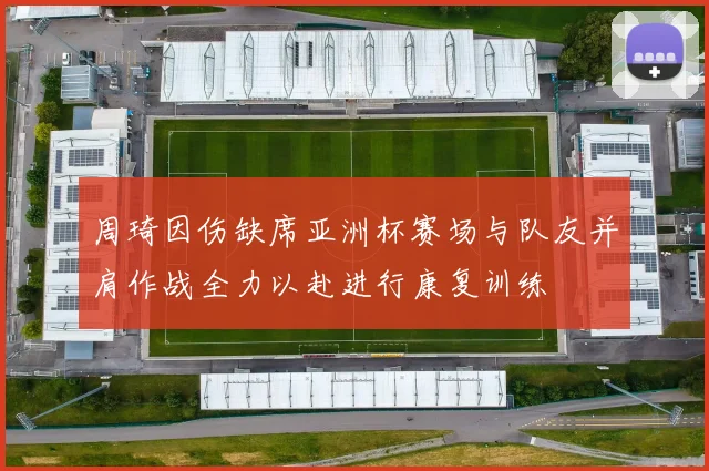 周琦因伤缺席亚洲杯赛场与队友并肩作战全力以赴进行康复训练