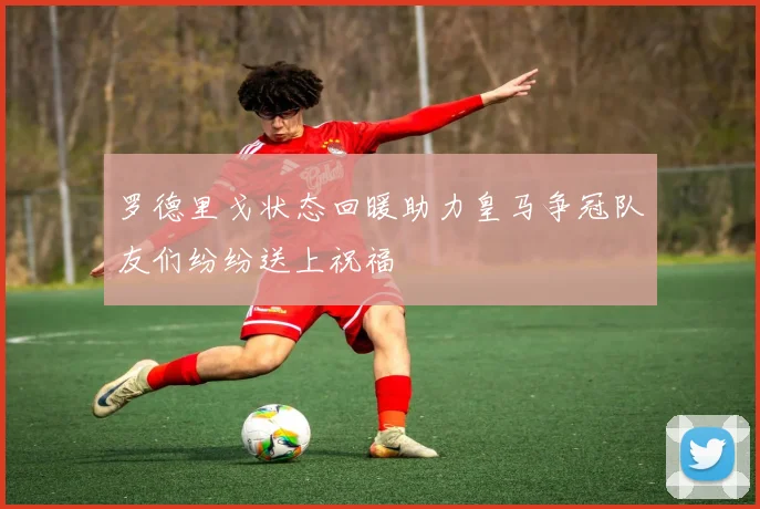 罗德里戈状态回暖助力皇马争冠队友们纷纷送上祝福