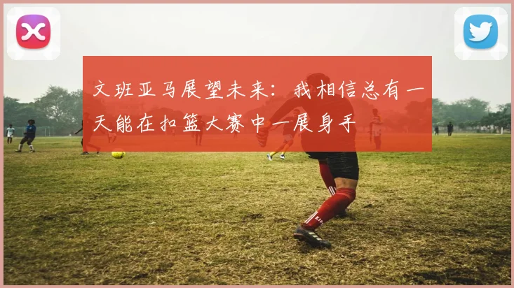 文班亚马展望未来：我相信总有一天能在扣篮大赛中一展身手