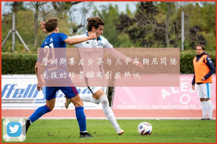 詹姆斯赛后分享与儿子布朗尼同场竞技的珍贵瞬间引发热议