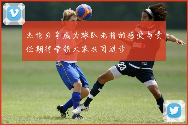 杰伦分享成为球队老将的感受与责任期待带领大家共同进步