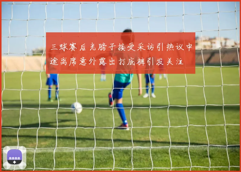 三球赛后光膀子接受采访引热议中途离席意外露出打底裤引发关注