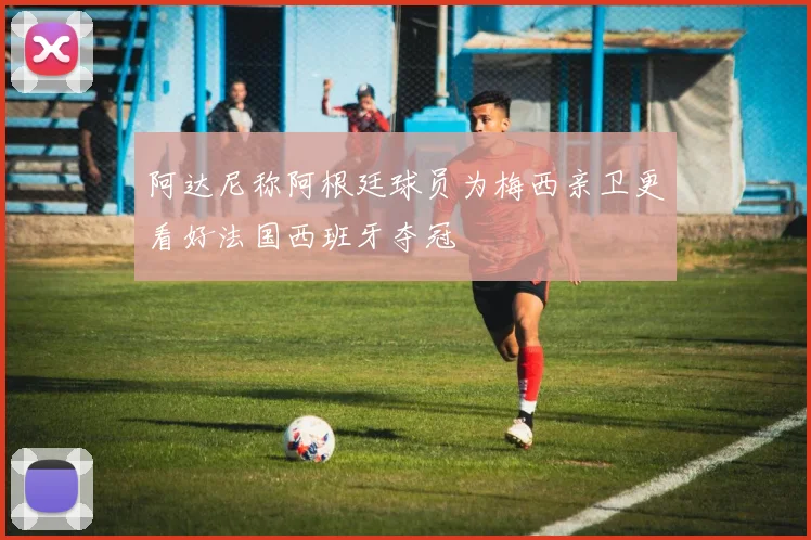 阿达尼称阿根廷球员为梅西亲卫更看好法国西班牙夺冠