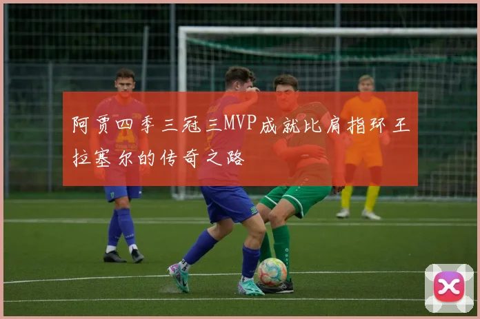 阿贾四季三冠三MVP成就比肩指环王拉塞尔的传奇之路