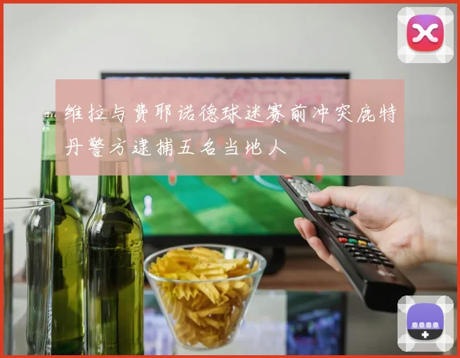维拉与费耶诺德球迷赛前冲突鹿特丹警方逮捕五名当地人