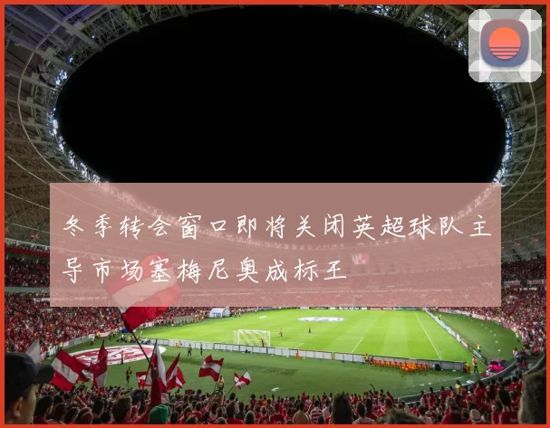 冬季转会窗口即将关闭英超球队主导市场塞梅尼奥成标王