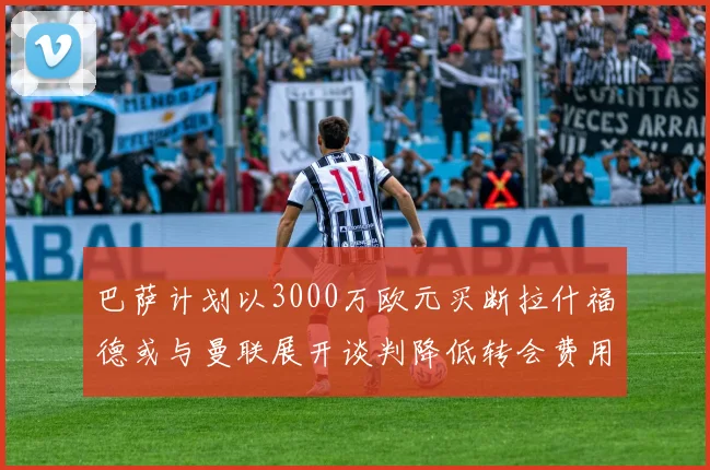 巴萨计划以3000万欧元买断拉什福德或与曼联展开谈判降低转会费用